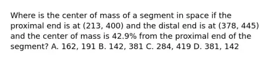 Where is the center of mass of a segment in space if the proximal end is at (213, 400) and the distal end is at (378, 445) and the center of mass is 42.9% from the proximal end of the segment? A. 162, 191 B. 142, 381 C. 284, 419 D. 381, 142