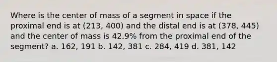 Where is the center of mass of a segment in space if the proximal end is at (213, 400) and the distal end is at (378, 445) and the center of mass is 42.9% from the proximal end of the segment? a. 162, 191 b. 142, 381 c. 284, 419 d. 381, 142