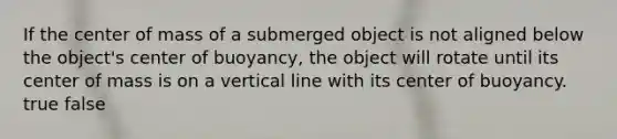 If the center of mass of a submerged object is not aligned below the object's center of buoyancy, the object will rotate until its center of mass is on a vertical line with its center of buoyancy. true false