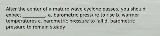 After the center of a mature wave cyclone passes, you should expect __________. a. barometric pressure to rise b. warmer temperatures c. barometric pressure to fall d. barometric pressure to remain steady