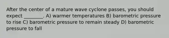 After the center of a mature wave cyclone passes, you should expect ________. A) warmer temperatures B) barometric pressure to rise C) barometric pressure to remain steady D) barometric pressure to fall