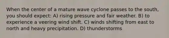 When the center of a mature wave cyclone passes to the south, you should expect: A) rising pressure and fair weather. B) to experience a veering wind shift. C) winds shifting from east to north and heavy precipitation. D) thunderstorms