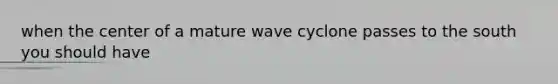 when the center of a mature wave cyclone passes to the south you should have