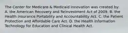 The Center for Medicare & Medicaid Innovation was created by: A. the American Recovery and Reinvestment Act of 2009. B. the Health Insurance Portability and Accountability Act. C. the Patient Protection and Affordable Care Act. D. the Health Information Technology for Education and Clinical Health Act.