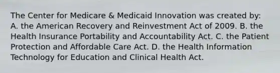 The Center for Medicare & Medicaid Innovation was created by: A. the American Recovery and Reinvestment Act of 2009. B. the Health Insurance Portability and Accountability Act. C. the Patient Protection and Affordable Care Act. D. the Health Information Technology for Education and Clinical Health Act.