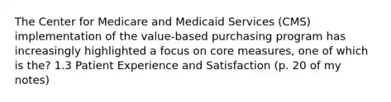 The Center for Medicare and Medicaid Services (CMS) implementation of the value‐based purchasing program has increasingly highlighted a focus on core measures, one of which is the? 1.3 Patient Experience and Satisfaction (p. 20 of my notes)