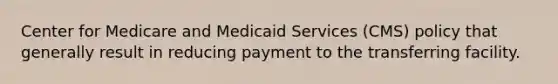 Center for Medicare and Medicaid Services (CMS) policy that generally result in reducing payment to the transferring facility.