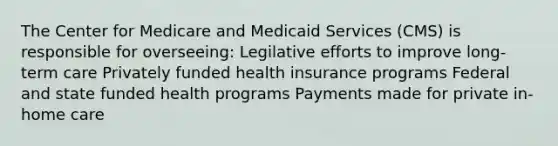 The Center for Medicare and Medicaid Services (CMS) is responsible for overseeing: Legilative efforts to improve long-term care Privately funded health insurance programs Federal and state funded health programs Payments made for private in-home care