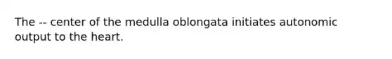 The -- center of the medulla oblongata initiates autonomic output to the heart.