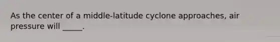 As the center of a middle-latitude cyclone approaches, air pressure will _____.