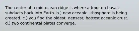 The center of a mid-ocean ridge is where a.)molten basalt subducts back into Earth. b.) new oceanic lithosphere is being created. c.) you find the oldest, densest, hottest oceanic crust. d.) two continental plates converge.