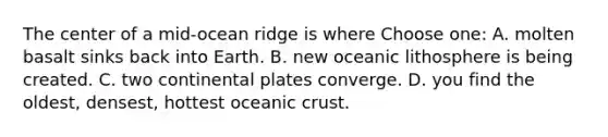 The center of a mid-ocean ridge is where Choose one: A. molten basalt sinks back into Earth. B. new oceanic lithosphere is being created. C. two continental plates converge. D. you find the oldest, densest, hottest oceanic crust.