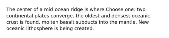 The center of a mid-ocean ridge is where Choose one: two continental plates converge. the oldest and densest oceanic crust is found. molten basalt subducts into the mantle. New oceanic lithosphere is being created.