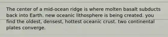 The center of a mid-ocean ridge is where molten basalt subducts back into Earth. new oceanic lithosphere is being created. you find the oldest, densest, hottest <a href='https://www.questionai.com/knowledge/kPVS0KdHos-oceanic-crust' class='anchor-knowledge'>oceanic crust</a>. two continental plates converge.