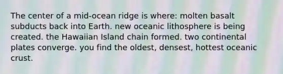 The center of a mid-ocean ridge is where: molten basalt subducts back into Earth. new oceanic lithosphere is being created. the Hawaiian Island chain formed. two continental plates converge. you find the oldest, densest, hottest oceanic crust.