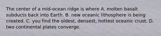 The center of a mid-ocean ridge is where A. molten basalt subducts back into Earth. B. new oceanic lithosphere is being created. C. you find the oldest, densest, hottest oceanic crust. D. two continental plates converge.