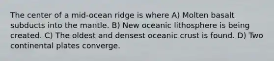 The center of a mid-ocean ridge is where A) Molten basalt subducts into the mantle. B) New oceanic lithosphere is being created. C) The oldest and densest oceanic crust is found. D) Two continental plates converge.