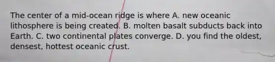 The center of a mid-ocean ridge is where A. new oceanic lithosphere is being created. B. molten basalt subducts back into Earth. C. two continental plates converge. D. you find the oldest, densest, hottest oceanic crust.