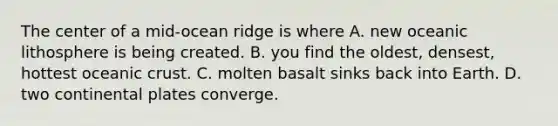 The center of a mid-ocean ridge is where A. new oceanic lithosphere is being created. B. you find the oldest, densest, hottest <a href='https://www.questionai.com/knowledge/kPVS0KdHos-oceanic-crust' class='anchor-knowledge'>oceanic crust</a>. C. molten basalt sinks back into Earth. D. two continental plates converge.