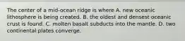 The center of a mid-ocean ridge is where A. new oceanic lithosphere is being created. B. the oldest and densest oceanic crust is found. C. molten basalt subducts into the mantle. D. two continental plates converge.