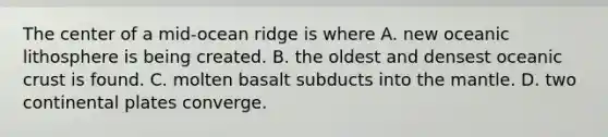 The center of a mid-ocean ridge is where A. new oceanic lithosphere is being created. B. the oldest and densest oceanic crust is found. C. molten basalt subducts into the mantle. D. two continental plates converge.