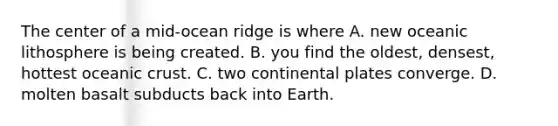 The center of a mid-ocean ridge is where A. new oceanic lithosphere is being created. B. you find the oldest, densest, hottest oceanic crust. C. two continental plates converge. D. molten basalt subducts back into Earth.