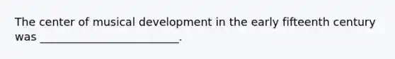 The center of musical development in the early fifteenth century was _________________________.