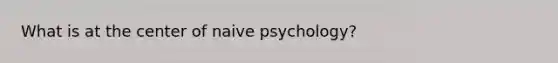 What is at the center of naive psychology?