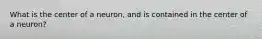 What is the center of a neuron, and is contained in the center of a neuron?