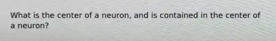 What is the center of a neuron, and is contained in the center of a neuron?