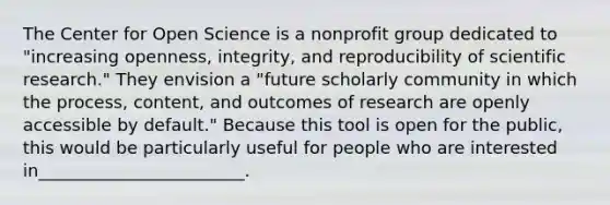 The Center for Open Science is a nonprofit group dedicated to "increasing openness, integrity, and reproducibility of scientific research." They envision a "future scholarly community in which the process, content, and outcomes of research are openly accessible by default." Because this tool is open for the public, this would be particularly useful for people who are interested in________________________.