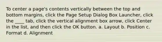 To center a page's contents vertically between the top and bottom margins, click the Page Setup Dialog Box Launcher, click the ____ tab, click the vertical alignment box arrow, click Center in the list, and then click the OK button. a. Layout b. Position c. Format d. Alignment