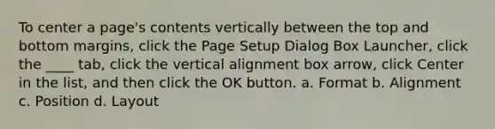 To center a page's contents vertically between the top and bottom margins, click the Page Setup Dialog Box Launcher, click the ____ tab, click the vertical alignment box arrow, click Center in the list, and then click the OK button. a. Format b. Alignment c. Position d. Layout