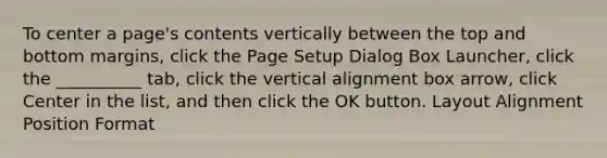 To center a page's contents vertically between the top and bottom margins, click the Page Setup Dialog Box Launcher, click the __________ tab, click the vertical alignment box arrow, click Center in the list, and then click the OK button. Layout Alignment Position Format