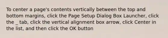 To center a page's contents vertically between the top and bottom margins, click the Page Setup Dialog Box Launcher, click the _ tab, click the vertical alignment box arrow, click Center in the list, and then click the OK button