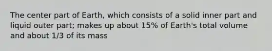 The center part of Earth, which consists of a solid inner part and liquid outer part; makes up about 15% of Earth's total volume and about 1/3 of its mass