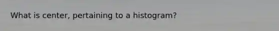 What is center, pertaining to a histogram?