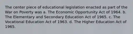 The center piece of educational legislation enacted as part of the War on Poverty was a. The Economic Opportunity Act of 1964. b. The Elementary and Secondary Education Act of 1965. c. The Vocational Education Act of 1963. d. The Higher Education Act of 1965.