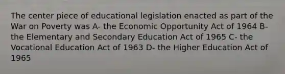 The center piece of educational legislation enacted as part of the War on Poverty was A- the Economic Opportunity Act of 1964 B- the Elementary and Secondary Education Act of 1965 C- the Vocational Education Act of 1963 D- the Higher Education Act of 1965