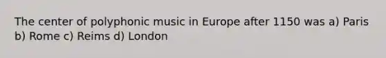 The center of polyphonic music in Europe after 1150 was a) Paris b) Rome c) Reims d) London