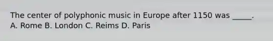 The center of polyphonic music in Europe after 1150 was _____. A. Rome B. London C. Reims D. Paris