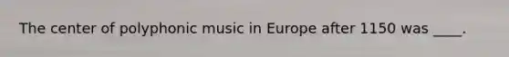 The center of polyphonic music in Europe after 1150 was ____.