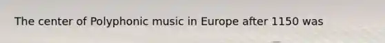 The center of Polyphonic music in Europe after 1150 was