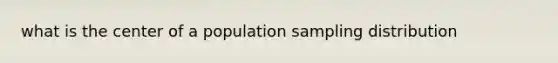 what is the center of a population sampling distribution