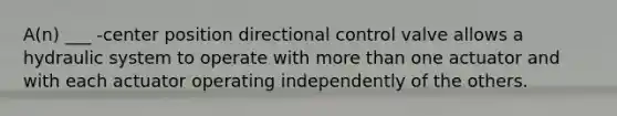 A(n) ___ -center position directional control valve allows a hydraulic system to operate with more than one actuator and with each actuator operating independently of the others.