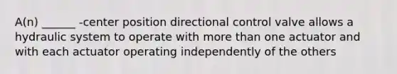 A(n) ______ -center position directional control valve allows a hydraulic system to operate with more than one actuator and with each actuator operating independently of the others
