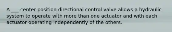 A ___-center position directional control valve allows a hydraulic system to operate with more than one actuator and with each actuator operating independently of the others.