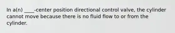 In a(n) ____-center position directional control valve, the cylinder cannot move because there is no fluid flow to or from the cylinder.