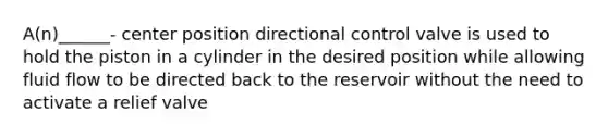A(n)______- center position directional control valve is used to hold the piston in a cylinder in the desired position while allowing fluid flow to be directed back to the reservoir without the need to activate a relief valve