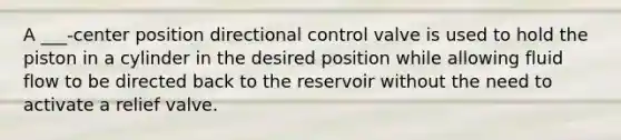 A ___-center position directional control valve is used to hold the piston in a cylinder in the desired position while allowing fluid flow to be directed back to the reservoir without the need to activate a relief valve.